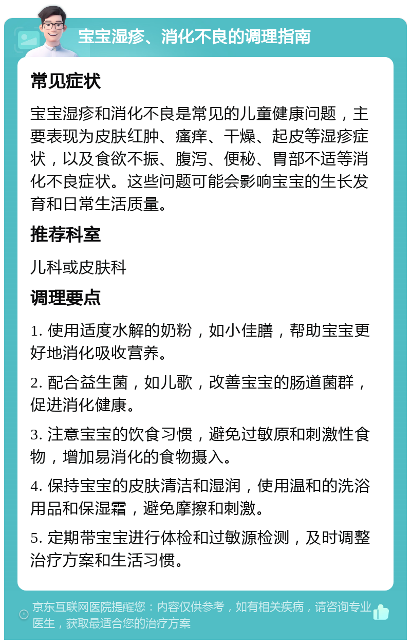 宝宝湿疹、消化不良的调理指南 常见症状 宝宝湿疹和消化不良是常见的儿童健康问题，主要表现为皮肤红肿、瘙痒、干燥、起皮等湿疹症状，以及食欲不振、腹泻、便秘、胃部不适等消化不良症状。这些问题可能会影响宝宝的生长发育和日常生活质量。 推荐科室 儿科或皮肤科 调理要点 1. 使用适度水解的奶粉，如小佳膳，帮助宝宝更好地消化吸收营养。 2. 配合益生菌，如儿歌，改善宝宝的肠道菌群，促进消化健康。 3. 注意宝宝的饮食习惯，避免过敏原和刺激性食物，增加易消化的食物摄入。 4. 保持宝宝的皮肤清洁和湿润，使用温和的洗浴用品和保湿霜，避免摩擦和刺激。 5. 定期带宝宝进行体检和过敏源检测，及时调整治疗方案和生活习惯。