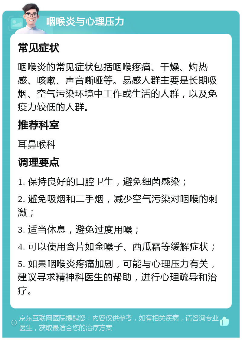 咽喉炎与心理压力 常见症状 咽喉炎的常见症状包括咽喉疼痛、干燥、灼热感、咳嗽、声音嘶哑等。易感人群主要是长期吸烟、空气污染环境中工作或生活的人群，以及免疫力较低的人群。 推荐科室 耳鼻喉科 调理要点 1. 保持良好的口腔卫生，避免细菌感染； 2. 避免吸烟和二手烟，减少空气污染对咽喉的刺激； 3. 适当休息，避免过度用嗓； 4. 可以使用含片如金嗓子、西瓜霜等缓解症状； 5. 如果咽喉炎疼痛加剧，可能与心理压力有关，建议寻求精神科医生的帮助，进行心理疏导和治疗。