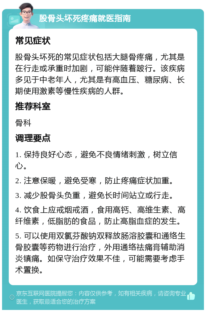 股骨头坏死疼痛就医指南 常见症状 股骨头坏死的常见症状包括大腿骨疼痛，尤其是在行走或承重时加剧，可能伴随着跛行。该疾病多见于中老年人，尤其是有高血压、糖尿病、长期使用激素等慢性疾病的人群。 推荐科室 骨科 调理要点 1. 保持良好心态，避免不良情绪刺激，树立信心。 2. 注意保暖，避免受寒，防止疼痛症状加重。 3. 减少股骨头负重，避免长时间站立或行走。 4. 饮食上应戒烟戒酒，食用高钙、高维生素、高纤维素，低脂肪的食品，防止高脂血症的发生。 5. 可以使用双氯芬酸钠双释放肠溶胶囊和通络生骨胶囊等药物进行治疗，外用通络祛痛膏辅助消炎镇痛。如保守治疗效果不佳，可能需要考虑手术置换。