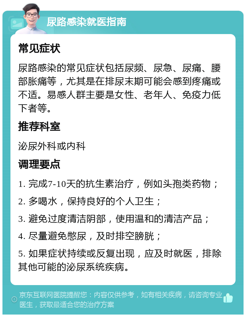 尿路感染就医指南 常见症状 尿路感染的常见症状包括尿频、尿急、尿痛、腰部胀痛等，尤其是在排尿末期可能会感到疼痛或不适。易感人群主要是女性、老年人、免疫力低下者等。 推荐科室 泌尿外科或内科 调理要点 1. 完成7-10天的抗生素治疗，例如头孢类药物； 2. 多喝水，保持良好的个人卫生； 3. 避免过度清洁阴部，使用温和的清洁产品； 4. 尽量避免憋尿，及时排空膀胱； 5. 如果症状持续或反复出现，应及时就医，排除其他可能的泌尿系统疾病。