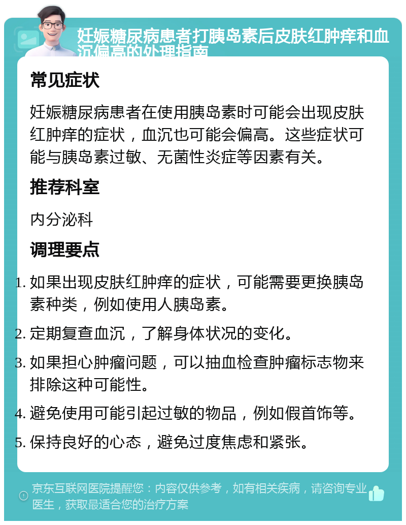 妊娠糖尿病患者打胰岛素后皮肤红肿痒和血沉偏高的处理指南 常见症状 妊娠糖尿病患者在使用胰岛素时可能会出现皮肤红肿痒的症状，血沉也可能会偏高。这些症状可能与胰岛素过敏、无菌性炎症等因素有关。 推荐科室 内分泌科 调理要点 如果出现皮肤红肿痒的症状，可能需要更换胰岛素种类，例如使用人胰岛素。 定期复查血沉，了解身体状况的变化。 如果担心肿瘤问题，可以抽血检查肿瘤标志物来排除这种可能性。 避免使用可能引起过敏的物品，例如假首饰等。 保持良好的心态，避免过度焦虑和紧张。