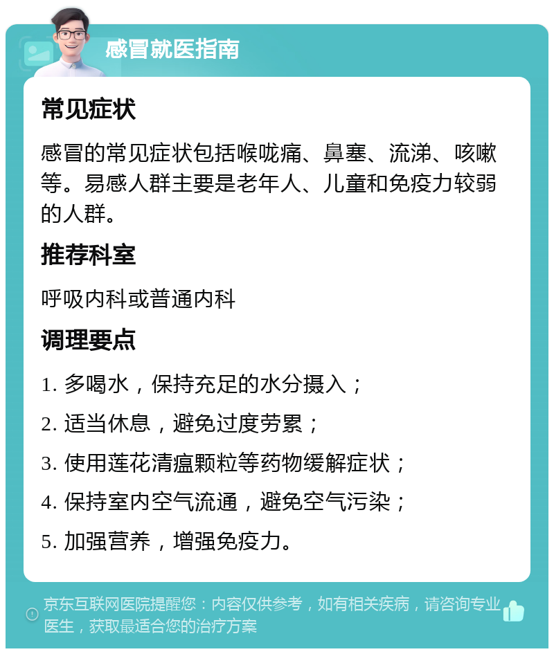 感冒就医指南 常见症状 感冒的常见症状包括喉咙痛、鼻塞、流涕、咳嗽等。易感人群主要是老年人、儿童和免疫力较弱的人群。 推荐科室 呼吸内科或普通内科 调理要点 1. 多喝水，保持充足的水分摄入； 2. 适当休息，避免过度劳累； 3. 使用莲花清瘟颗粒等药物缓解症状； 4. 保持室内空气流通，避免空气污染； 5. 加强营养，增强免疫力。