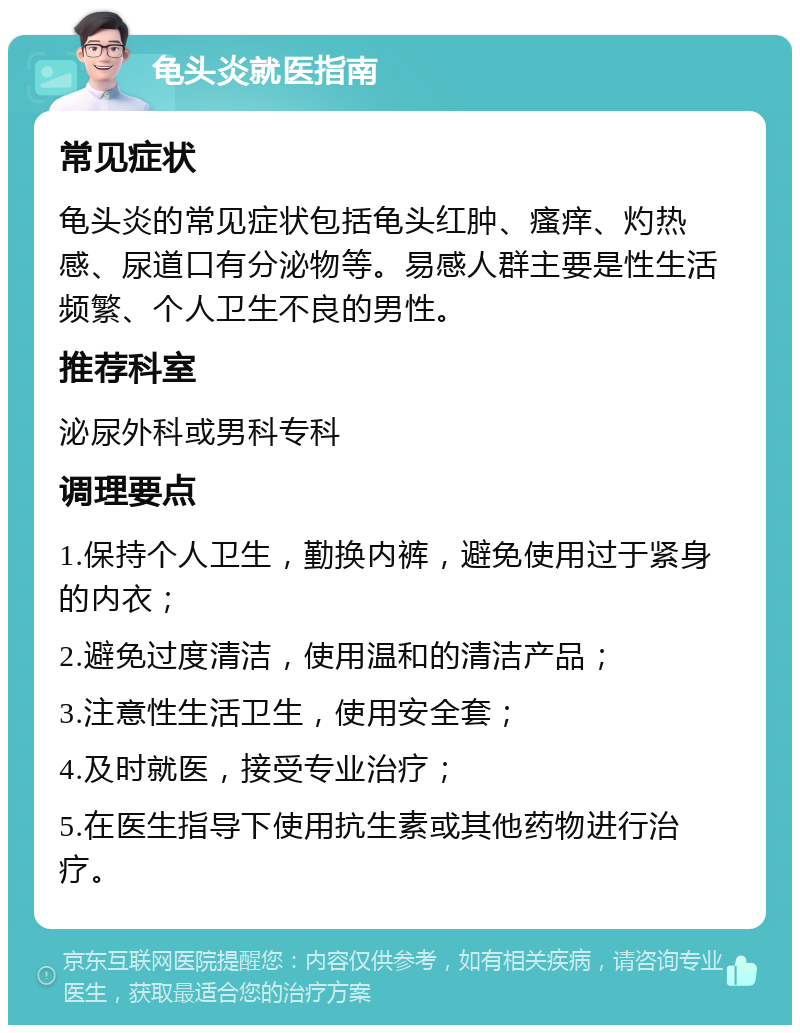 龟头炎就医指南 常见症状 龟头炎的常见症状包括龟头红肿、瘙痒、灼热感、尿道口有分泌物等。易感人群主要是性生活频繁、个人卫生不良的男性。 推荐科室 泌尿外科或男科专科 调理要点 1.保持个人卫生，勤换内裤，避免使用过于紧身的内衣； 2.避免过度清洁，使用温和的清洁产品； 3.注意性生活卫生，使用安全套； 4.及时就医，接受专业治疗； 5.在医生指导下使用抗生素或其他药物进行治疗。