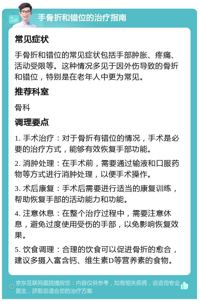 手骨折和错位的治疗指南 常见症状 手骨折和错位的常见症状包括手部肿胀、疼痛、活动受限等。这种情况多见于因外伤导致的骨折和错位，特别是在老年人中更为常见。 推荐科室 骨科 调理要点 1. 手术治疗：对于骨折有错位的情况，手术是必要的治疗方式，能够有效恢复手部功能。 2. 消肿处理：在手术前，需要通过输液和口服药物等方式进行消肿处理，以便手术操作。 3. 术后康复：手术后需要进行适当的康复训练，帮助恢复手部的活动能力和功能。 4. 注意休息：在整个治疗过程中，需要注意休息，避免过度使用受伤的手部，以免影响恢复效果。 5. 饮食调理：合理的饮食可以促进骨折的愈合，建议多摄入富含钙、维生素D等营养素的食物。