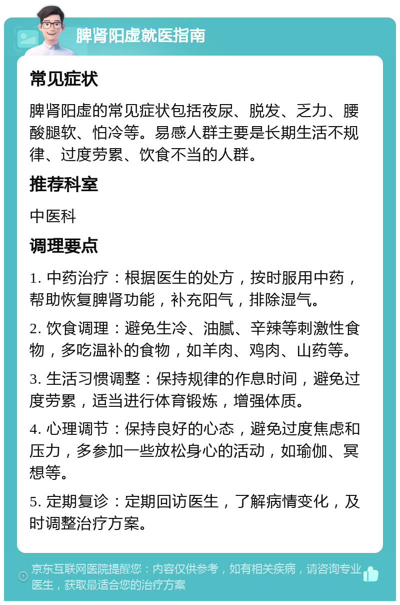 脾肾阳虚就医指南 常见症状 脾肾阳虚的常见症状包括夜尿、脱发、乏力、腰酸腿软、怕冷等。易感人群主要是长期生活不规律、过度劳累、饮食不当的人群。 推荐科室 中医科 调理要点 1. 中药治疗：根据医生的处方，按时服用中药，帮助恢复脾肾功能，补充阳气，排除湿气。 2. 饮食调理：避免生冷、油腻、辛辣等刺激性食物，多吃温补的食物，如羊肉、鸡肉、山药等。 3. 生活习惯调整：保持规律的作息时间，避免过度劳累，适当进行体育锻炼，增强体质。 4. 心理调节：保持良好的心态，避免过度焦虑和压力，多参加一些放松身心的活动，如瑜伽、冥想等。 5. 定期复诊：定期回访医生，了解病情变化，及时调整治疗方案。