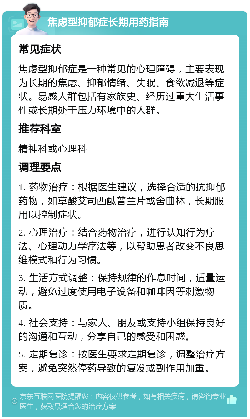 焦虑型抑郁症长期用药指南 常见症状 焦虑型抑郁症是一种常见的心理障碍，主要表现为长期的焦虑、抑郁情绪、失眠、食欲减退等症状。易感人群包括有家族史、经历过重大生活事件或长期处于压力环境中的人群。 推荐科室 精神科或心理科 调理要点 1. 药物治疗：根据医生建议，选择合适的抗抑郁药物，如草酸艾司西酞普兰片或舍曲林，长期服用以控制症状。 2. 心理治疗：结合药物治疗，进行认知行为疗法、心理动力学疗法等，以帮助患者改变不良思维模式和行为习惯。 3. 生活方式调整：保持规律的作息时间，适量运动，避免过度使用电子设备和咖啡因等刺激物质。 4. 社会支持：与家人、朋友或支持小组保持良好的沟通和互动，分享自己的感受和困惑。 5. 定期复诊：按医生要求定期复诊，调整治疗方案，避免突然停药导致的复发或副作用加重。