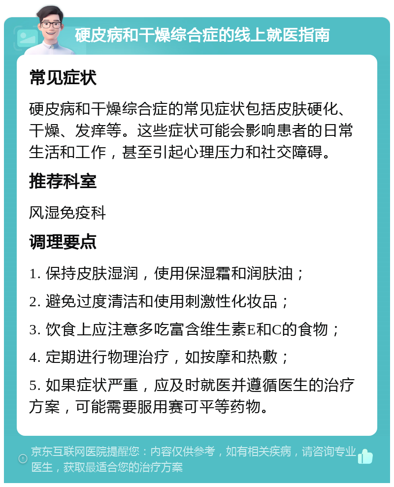 硬皮病和干燥综合症的线上就医指南 常见症状 硬皮病和干燥综合症的常见症状包括皮肤硬化、干燥、发痒等。这些症状可能会影响患者的日常生活和工作，甚至引起心理压力和社交障碍。 推荐科室 风湿免疫科 调理要点 1. 保持皮肤湿润，使用保湿霜和润肤油； 2. 避免过度清洁和使用刺激性化妆品； 3. 饮食上应注意多吃富含维生素E和C的食物； 4. 定期进行物理治疗，如按摩和热敷； 5. 如果症状严重，应及时就医并遵循医生的治疗方案，可能需要服用赛可平等药物。