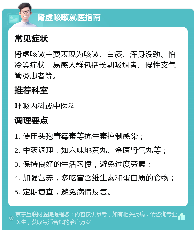 肾虚咳嗽就医指南 常见症状 肾虚咳嗽主要表现为咳嗽、白痰、浑身没劲、怕冷等症状，易感人群包括长期吸烟者、慢性支气管炎患者等。 推荐科室 呼吸内科或中医科 调理要点 1. 使用头孢青霉素等抗生素控制感染； 2. 中药调理，如六味地黄丸、金匮肾气丸等； 3. 保持良好的生活习惯，避免过度劳累； 4. 加强营养，多吃富含维生素和蛋白质的食物； 5. 定期复查，避免病情反复。