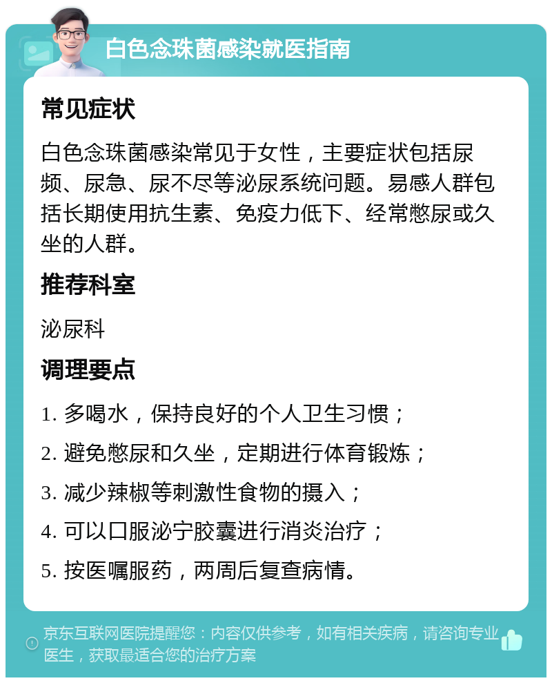 白色念珠菌感染就医指南 常见症状 白色念珠菌感染常见于女性，主要症状包括尿频、尿急、尿不尽等泌尿系统问题。易感人群包括长期使用抗生素、免疫力低下、经常憋尿或久坐的人群。 推荐科室 泌尿科 调理要点 1. 多喝水，保持良好的个人卫生习惯； 2. 避免憋尿和久坐，定期进行体育锻炼； 3. 减少辣椒等刺激性食物的摄入； 4. 可以口服泌宁胶囊进行消炎治疗； 5. 按医嘱服药，两周后复查病情。