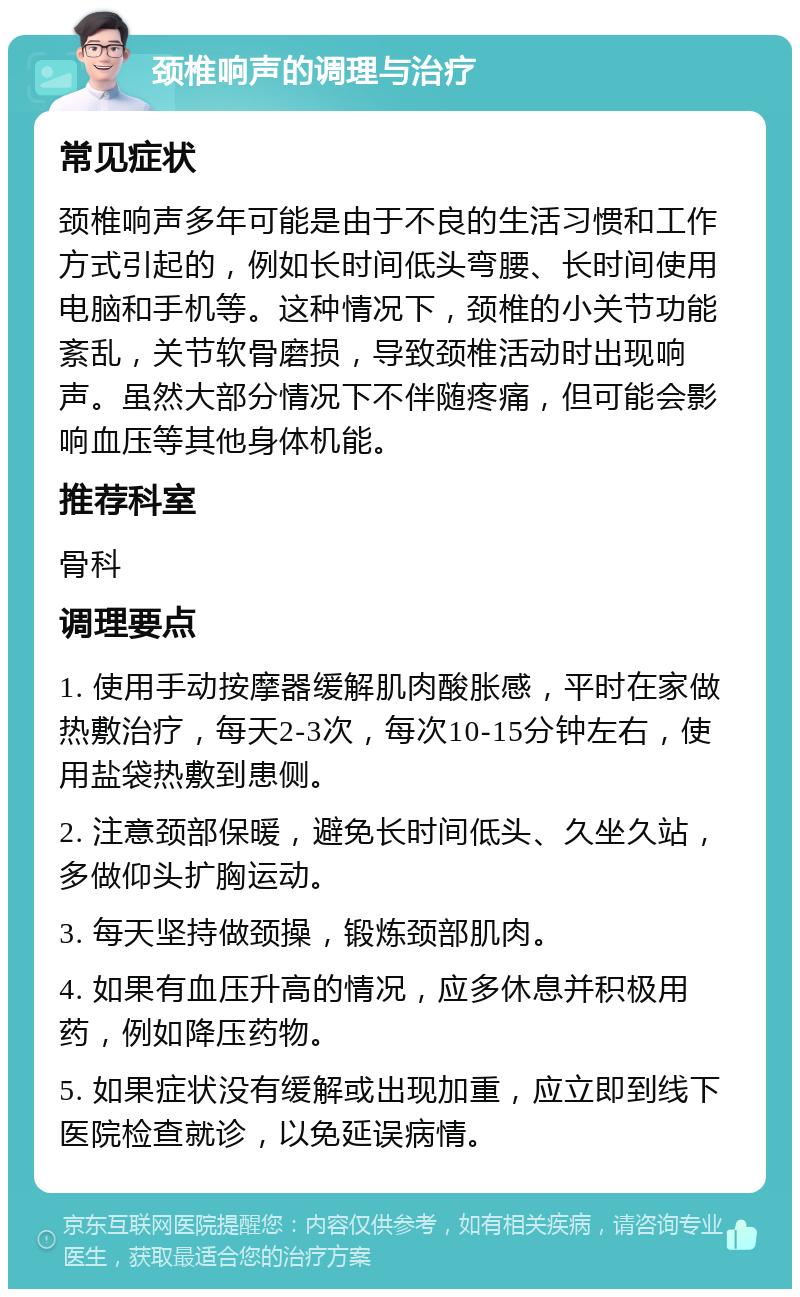 颈椎响声的调理与治疗 常见症状 颈椎响声多年可能是由于不良的生活习惯和工作方式引起的，例如长时间低头弯腰、长时间使用电脑和手机等。这种情况下，颈椎的小关节功能紊乱，关节软骨磨损，导致颈椎活动时出现响声。虽然大部分情况下不伴随疼痛，但可能会影响血压等其他身体机能。 推荐科室 骨科 调理要点 1. 使用手动按摩器缓解肌肉酸胀感，平时在家做热敷治疗，每天2-3次，每次10-15分钟左右，使用盐袋热敷到患侧。 2. 注意颈部保暖，避免长时间低头、久坐久站，多做仰头扩胸运动。 3. 每天坚持做颈操，锻炼颈部肌肉。 4. 如果有血压升高的情况，应多休息并积极用药，例如降压药物。 5. 如果症状没有缓解或出现加重，应立即到线下医院检查就诊，以免延误病情。