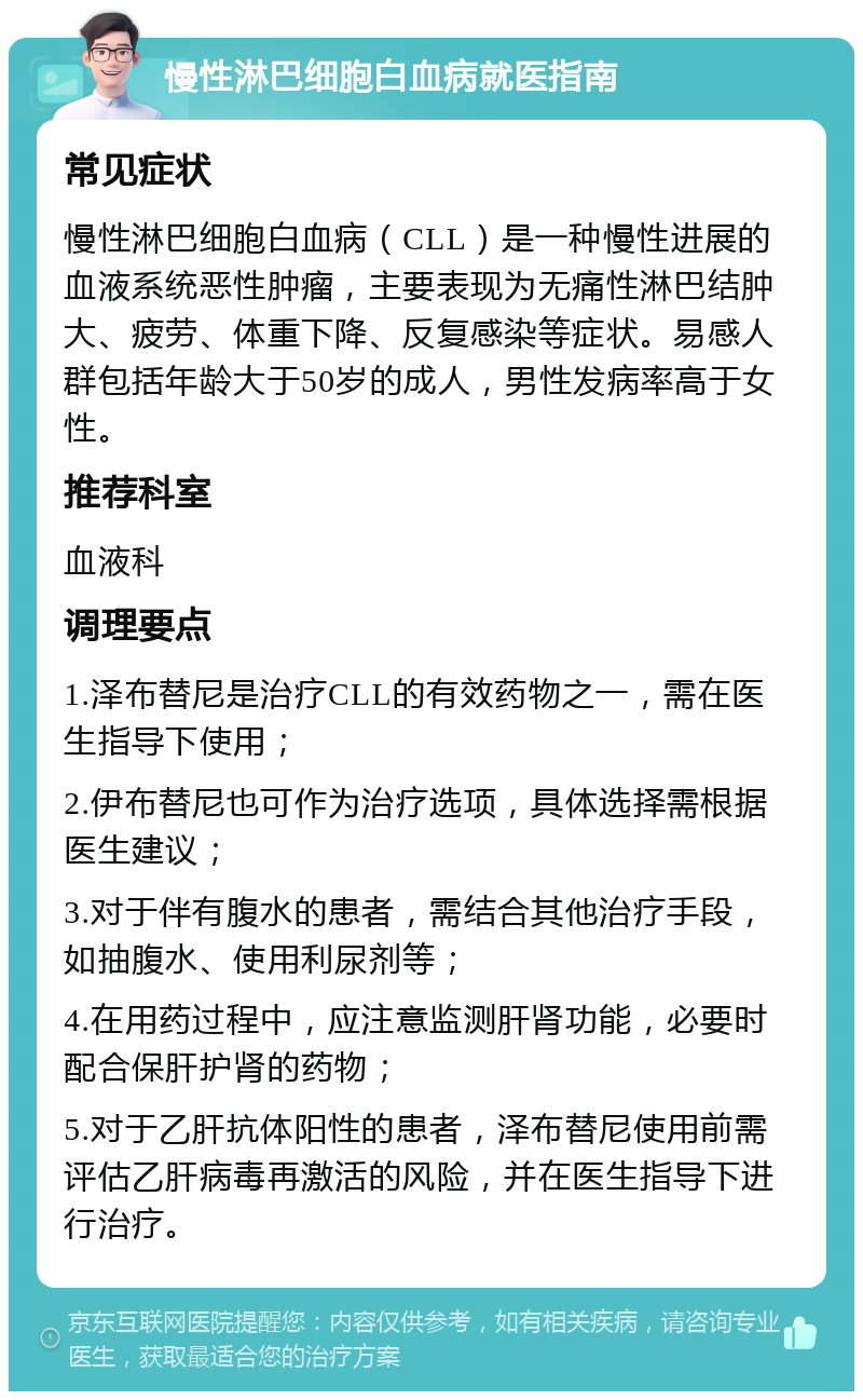 慢性淋巴细胞白血病就医指南 常见症状 慢性淋巴细胞白血病（CLL）是一种慢性进展的血液系统恶性肿瘤，主要表现为无痛性淋巴结肿大、疲劳、体重下降、反复感染等症状。易感人群包括年龄大于50岁的成人，男性发病率高于女性。 推荐科室 血液科 调理要点 1.泽布替尼是治疗CLL的有效药物之一，需在医生指导下使用； 2.伊布替尼也可作为治疗选项，具体选择需根据医生建议； 3.对于伴有腹水的患者，需结合其他治疗手段，如抽腹水、使用利尿剂等； 4.在用药过程中，应注意监测肝肾功能，必要时配合保肝护肾的药物； 5.对于乙肝抗体阳性的患者，泽布替尼使用前需评估乙肝病毒再激活的风险，并在医生指导下进行治疗。