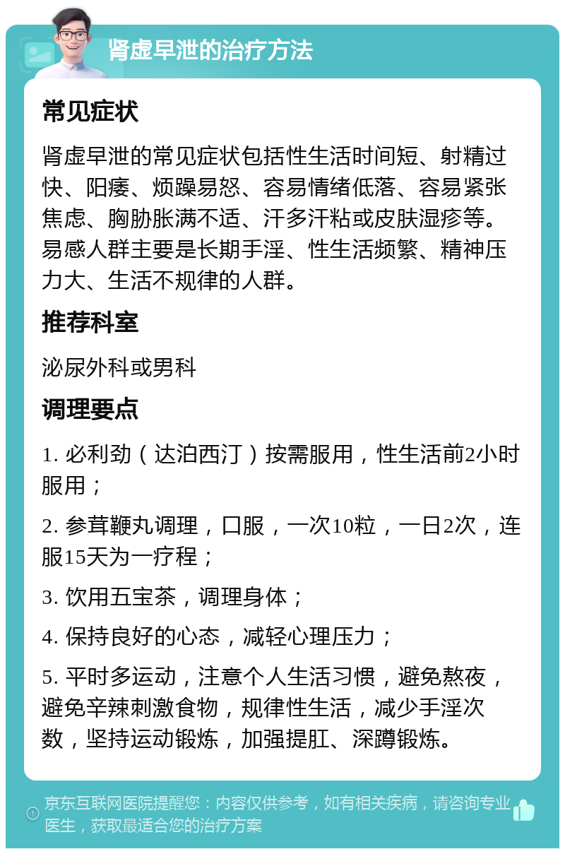 肾虚早泄的治疗方法 常见症状 肾虚早泄的常见症状包括性生活时间短、射精过快、阳痿、烦躁易怒、容易情绪低落、容易紧张焦虑、胸胁胀满不适、汗多汗粘或皮肤湿疹等。易感人群主要是长期手淫、性生活频繁、精神压力大、生活不规律的人群。 推荐科室 泌尿外科或男科 调理要点 1. 必利劲（达泊西汀）按需服用，性生活前2小时服用； 2. 参茸鞭丸调理，口服，一次10粒，一日2次，连服15天为一疗程； 3. 饮用五宝茶，调理身体； 4. 保持良好的心态，减轻心理压力； 5. 平时多运动，注意个人生活习惯，避免熬夜，避免辛辣刺激食物，规律性生活，减少手淫次数，坚持运动锻炼，加强提肛、深蹲锻炼。