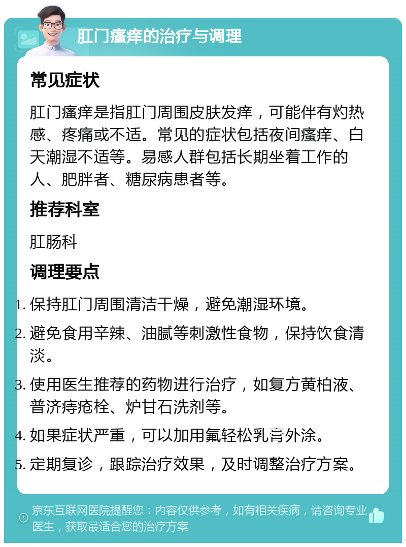 肛门瘙痒的治疗与调理 常见症状 肛门瘙痒是指肛门周围皮肤发痒，可能伴有灼热感、疼痛或不适。常见的症状包括夜间瘙痒、白天潮湿不适等。易感人群包括长期坐着工作的人、肥胖者、糖尿病患者等。 推荐科室 肛肠科 调理要点 保持肛门周围清洁干燥，避免潮湿环境。 避免食用辛辣、油腻等刺激性食物，保持饮食清淡。 使用医生推荐的药物进行治疗，如复方黄柏液、普济痔疮栓、炉甘石洗剂等。 如果症状严重，可以加用氟轻松乳膏外涂。 定期复诊，跟踪治疗效果，及时调整治疗方案。