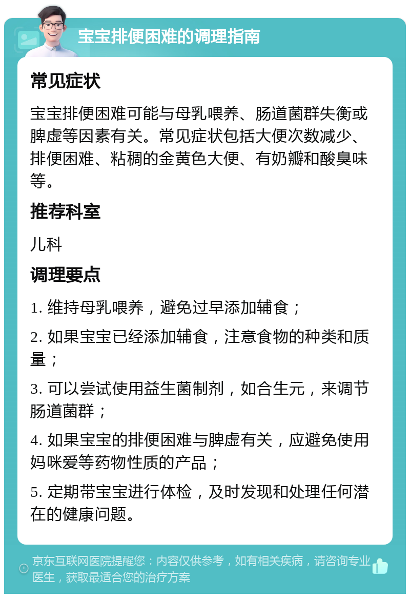 宝宝排便困难的调理指南 常见症状 宝宝排便困难可能与母乳喂养、肠道菌群失衡或脾虚等因素有关。常见症状包括大便次数减少、排便困难、粘稠的金黄色大便、有奶瓣和酸臭味等。 推荐科室 儿科 调理要点 1. 维持母乳喂养，避免过早添加辅食； 2. 如果宝宝已经添加辅食，注意食物的种类和质量； 3. 可以尝试使用益生菌制剂，如合生元，来调节肠道菌群； 4. 如果宝宝的排便困难与脾虚有关，应避免使用妈咪爱等药物性质的产品； 5. 定期带宝宝进行体检，及时发现和处理任何潜在的健康问题。