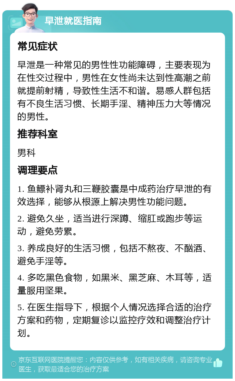 早泄就医指南 常见症状 早泄是一种常见的男性性功能障碍，主要表现为在性交过程中，男性在女性尚未达到性高潮之前就提前射精，导致性生活不和谐。易感人群包括有不良生活习惯、长期手淫、精神压力大等情况的男性。 推荐科室 男科 调理要点 1. 鱼鳔补肾丸和三鞭胶囊是中成药治疗早泄的有效选择，能够从根源上解决男性功能问题。 2. 避免久坐，适当进行深蹲、缩肛或跑步等运动，避免劳累。 3. 养成良好的生活习惯，包括不熬夜、不酗酒、避免手淫等。 4. 多吃黑色食物，如黑米、黑芝麻、木耳等，适量服用坚果。 5. 在医生指导下，根据个人情况选择合适的治疗方案和药物，定期复诊以监控疗效和调整治疗计划。