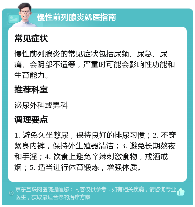 慢性前列腺炎就医指南 常见症状 慢性前列腺炎的常见症状包括尿频、尿急、尿痛、会阴部不适等，严重时可能会影响性功能和生育能力。 推荐科室 泌尿外科或男科 调理要点 1. 避免久坐憋尿，保持良好的排尿习惯；2. 不穿紧身内裤，保持外生殖器清洁；3. 避免长期熬夜和手淫；4. 饮食上避免辛辣刺激食物，戒酒戒烟；5. 适当进行体育锻炼，增强体质。