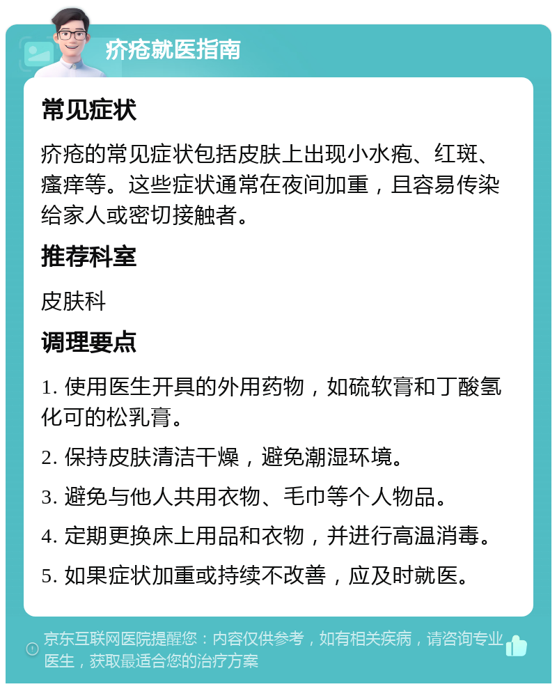 疥疮就医指南 常见症状 疥疮的常见症状包括皮肤上出现小水疱、红斑、瘙痒等。这些症状通常在夜间加重，且容易传染给家人或密切接触者。 推荐科室 皮肤科 调理要点 1. 使用医生开具的外用药物，如硫软膏和丁酸氢化可的松乳膏。 2. 保持皮肤清洁干燥，避免潮湿环境。 3. 避免与他人共用衣物、毛巾等个人物品。 4. 定期更换床上用品和衣物，并进行高温消毒。 5. 如果症状加重或持续不改善，应及时就医。