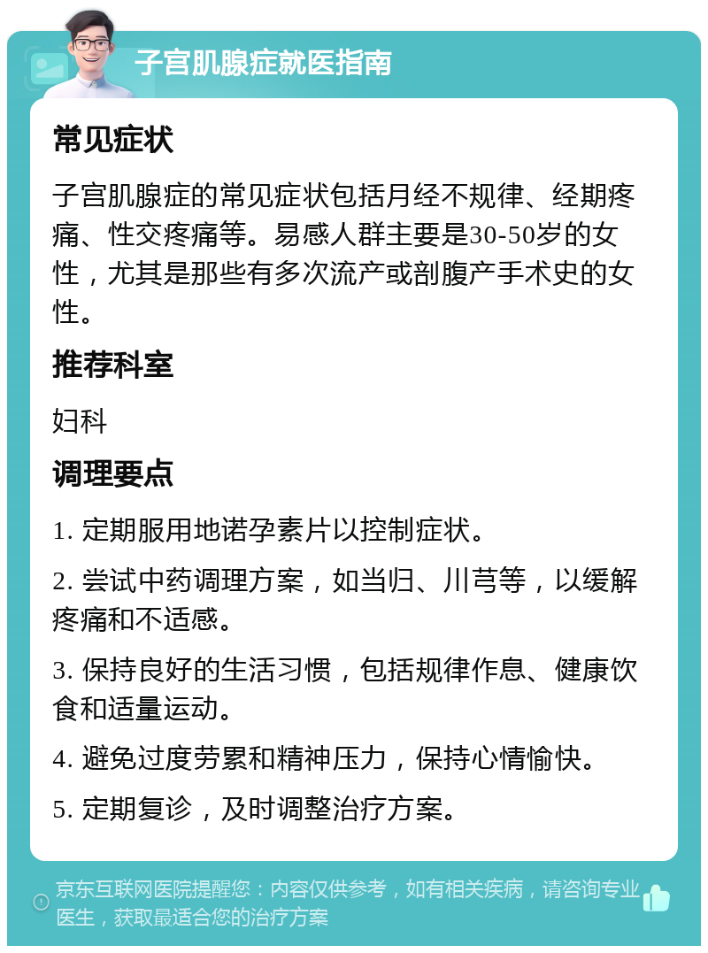 子宫肌腺症就医指南 常见症状 子宫肌腺症的常见症状包括月经不规律、经期疼痛、性交疼痛等。易感人群主要是30-50岁的女性，尤其是那些有多次流产或剖腹产手术史的女性。 推荐科室 妇科 调理要点 1. 定期服用地诺孕素片以控制症状。 2. 尝试中药调理方案，如当归、川芎等，以缓解疼痛和不适感。 3. 保持良好的生活习惯，包括规律作息、健康饮食和适量运动。 4. 避免过度劳累和精神压力，保持心情愉快。 5. 定期复诊，及时调整治疗方案。