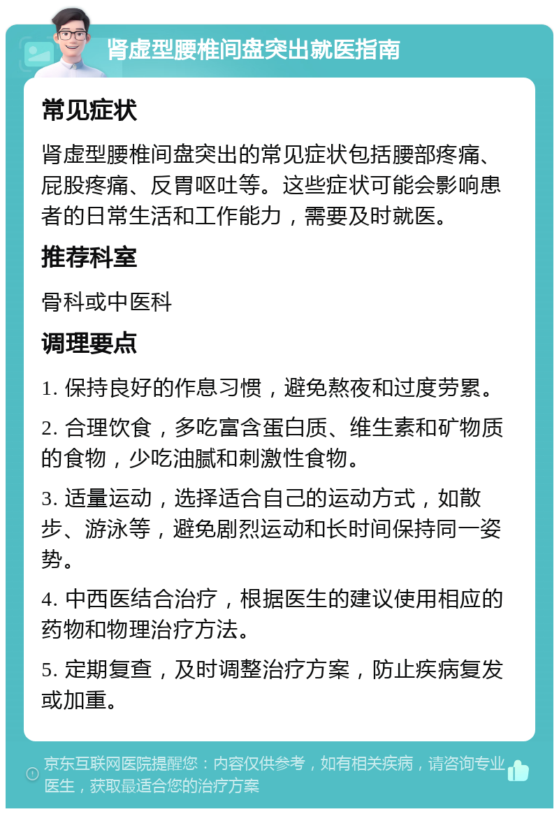 肾虚型腰椎间盘突出就医指南 常见症状 肾虚型腰椎间盘突出的常见症状包括腰部疼痛、屁股疼痛、反胃呕吐等。这些症状可能会影响患者的日常生活和工作能力，需要及时就医。 推荐科室 骨科或中医科 调理要点 1. 保持良好的作息习惯，避免熬夜和过度劳累。 2. 合理饮食，多吃富含蛋白质、维生素和矿物质的食物，少吃油腻和刺激性食物。 3. 适量运动，选择适合自己的运动方式，如散步、游泳等，避免剧烈运动和长时间保持同一姿势。 4. 中西医结合治疗，根据医生的建议使用相应的药物和物理治疗方法。 5. 定期复查，及时调整治疗方案，防止疾病复发或加重。