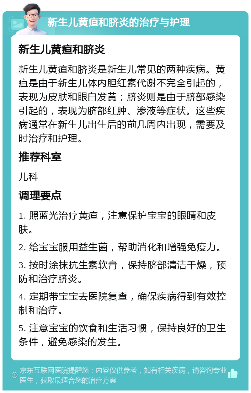 新生儿黄疸和脐炎的治疗与护理 新生儿黄疸和脐炎 新生儿黄疸和脐炎是新生儿常见的两种疾病。黄疸是由于新生儿体内胆红素代谢不完全引起的，表现为皮肤和眼白发黄；脐炎则是由于脐部感染引起的，表现为脐部红肿、渗液等症状。这些疾病通常在新生儿出生后的前几周内出现，需要及时治疗和护理。 推荐科室 儿科 调理要点 1. 照蓝光治疗黄疸，注意保护宝宝的眼睛和皮肤。 2. 给宝宝服用益生菌，帮助消化和增强免疫力。 3. 按时涂抹抗生素软膏，保持脐部清洁干燥，预防和治疗脐炎。 4. 定期带宝宝去医院复查，确保疾病得到有效控制和治疗。 5. 注意宝宝的饮食和生活习惯，保持良好的卫生条件，避免感染的发生。