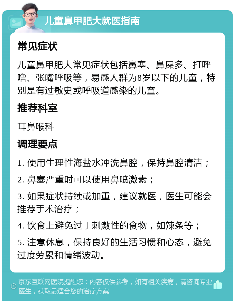 儿童鼻甲肥大就医指南 常见症状 儿童鼻甲肥大常见症状包括鼻塞、鼻屎多、打呼噜、张嘴呼吸等，易感人群为8岁以下的儿童，特别是有过敏史或呼吸道感染的儿童。 推荐科室 耳鼻喉科 调理要点 1. 使用生理性海盐水冲洗鼻腔，保持鼻腔清洁； 2. 鼻塞严重时可以使用鼻喷激素； 3. 如果症状持续或加重，建议就医，医生可能会推荐手术治疗； 4. 饮食上避免过于刺激性的食物，如辣条等； 5. 注意休息，保持良好的生活习惯和心态，避免过度劳累和情绪波动。