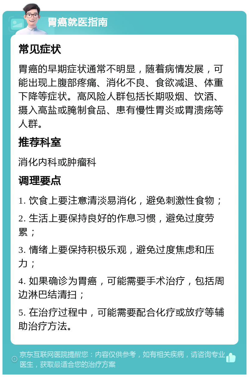 胃癌就医指南 常见症状 胃癌的早期症状通常不明显，随着病情发展，可能出现上腹部疼痛、消化不良、食欲减退、体重下降等症状。高风险人群包括长期吸烟、饮酒、摄入高盐或腌制食品、患有慢性胃炎或胃溃疡等人群。 推荐科室 消化内科或肿瘤科 调理要点 1. 饮食上要注意清淡易消化，避免刺激性食物； 2. 生活上要保持良好的作息习惯，避免过度劳累； 3. 情绪上要保持积极乐观，避免过度焦虑和压力； 4. 如果确诊为胃癌，可能需要手术治疗，包括周边淋巴结清扫； 5. 在治疗过程中，可能需要配合化疗或放疗等辅助治疗方法。