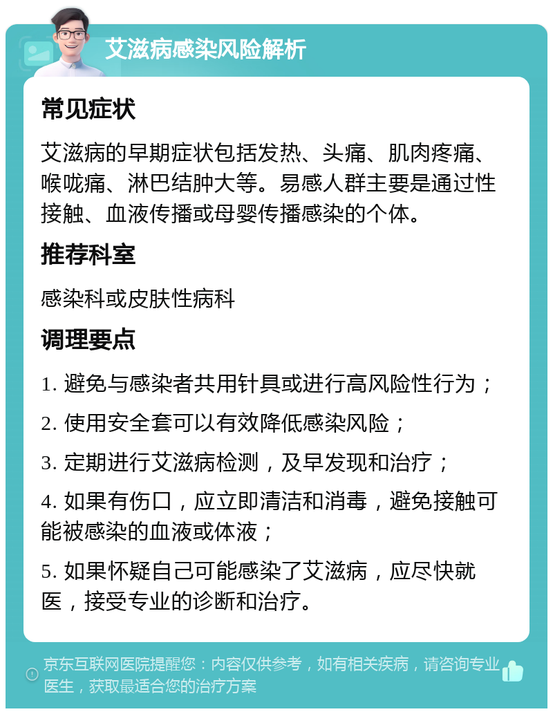 艾滋病感染风险解析 常见症状 艾滋病的早期症状包括发热、头痛、肌肉疼痛、喉咙痛、淋巴结肿大等。易感人群主要是通过性接触、血液传播或母婴传播感染的个体。 推荐科室 感染科或皮肤性病科 调理要点 1. 避免与感染者共用针具或进行高风险性行为； 2. 使用安全套可以有效降低感染风险； 3. 定期进行艾滋病检测，及早发现和治疗； 4. 如果有伤口，应立即清洁和消毒，避免接触可能被感染的血液或体液； 5. 如果怀疑自己可能感染了艾滋病，应尽快就医，接受专业的诊断和治疗。