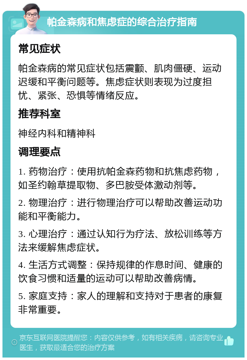 帕金森病和焦虑症的综合治疗指南 常见症状 帕金森病的常见症状包括震颤、肌肉僵硬、运动迟缓和平衡问题等。焦虑症状则表现为过度担忧、紧张、恐惧等情绪反应。 推荐科室 神经内科和精神科 调理要点 1. 药物治疗：使用抗帕金森药物和抗焦虑药物，如圣约翰草提取物、多巴胺受体激动剂等。 2. 物理治疗：进行物理治疗可以帮助改善运动功能和平衡能力。 3. 心理治疗：通过认知行为疗法、放松训练等方法来缓解焦虑症状。 4. 生活方式调整：保持规律的作息时间、健康的饮食习惯和适量的运动可以帮助改善病情。 5. 家庭支持：家人的理解和支持对于患者的康复非常重要。