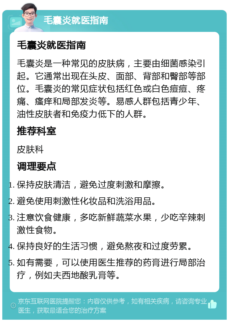 毛囊炎就医指南 毛囊炎就医指南 毛囊炎是一种常见的皮肤病，主要由细菌感染引起。它通常出现在头皮、面部、背部和臀部等部位。毛囊炎的常见症状包括红色或白色痘痘、疼痛、瘙痒和局部发炎等。易感人群包括青少年、油性皮肤者和免疫力低下的人群。 推荐科室 皮肤科 调理要点 保持皮肤清洁，避免过度刺激和摩擦。 避免使用刺激性化妆品和洗浴用品。 注意饮食健康，多吃新鲜蔬菜水果，少吃辛辣刺激性食物。 保持良好的生活习惯，避免熬夜和过度劳累。 如有需要，可以使用医生推荐的药膏进行局部治疗，例如夫西地酸乳膏等。