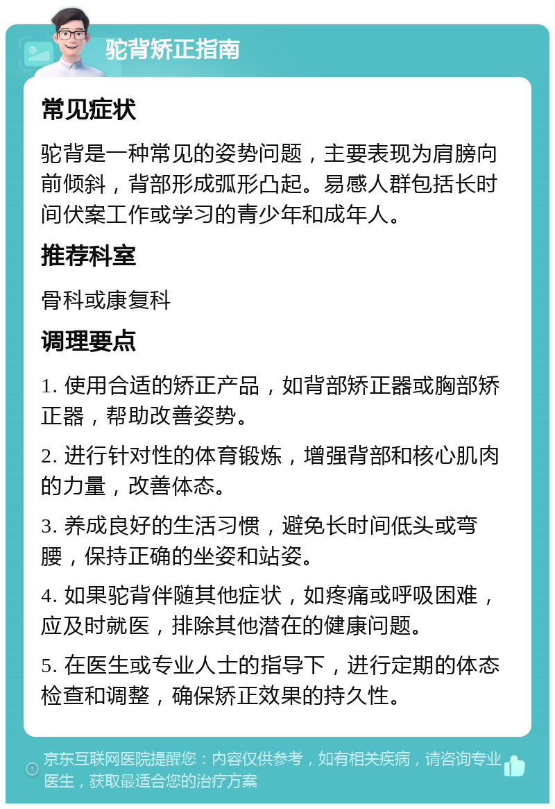 驼背矫正指南 常见症状 驼背是一种常见的姿势问题，主要表现为肩膀向前倾斜，背部形成弧形凸起。易感人群包括长时间伏案工作或学习的青少年和成年人。 推荐科室 骨科或康复科 调理要点 1. 使用合适的矫正产品，如背部矫正器或胸部矫正器，帮助改善姿势。 2. 进行针对性的体育锻炼，增强背部和核心肌肉的力量，改善体态。 3. 养成良好的生活习惯，避免长时间低头或弯腰，保持正确的坐姿和站姿。 4. 如果驼背伴随其他症状，如疼痛或呼吸困难，应及时就医，排除其他潜在的健康问题。 5. 在医生或专业人士的指导下，进行定期的体态检查和调整，确保矫正效果的持久性。