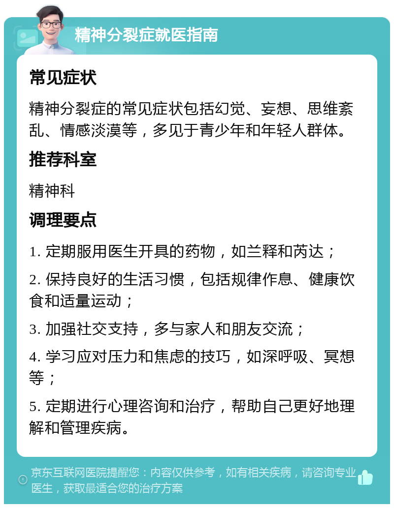 精神分裂症就医指南 常见症状 精神分裂症的常见症状包括幻觉、妄想、思维紊乱、情感淡漠等，多见于青少年和年轻人群体。 推荐科室 精神科 调理要点 1. 定期服用医生开具的药物，如兰释和芮达； 2. 保持良好的生活习惯，包括规律作息、健康饮食和适量运动； 3. 加强社交支持，多与家人和朋友交流； 4. 学习应对压力和焦虑的技巧，如深呼吸、冥想等； 5. 定期进行心理咨询和治疗，帮助自己更好地理解和管理疾病。