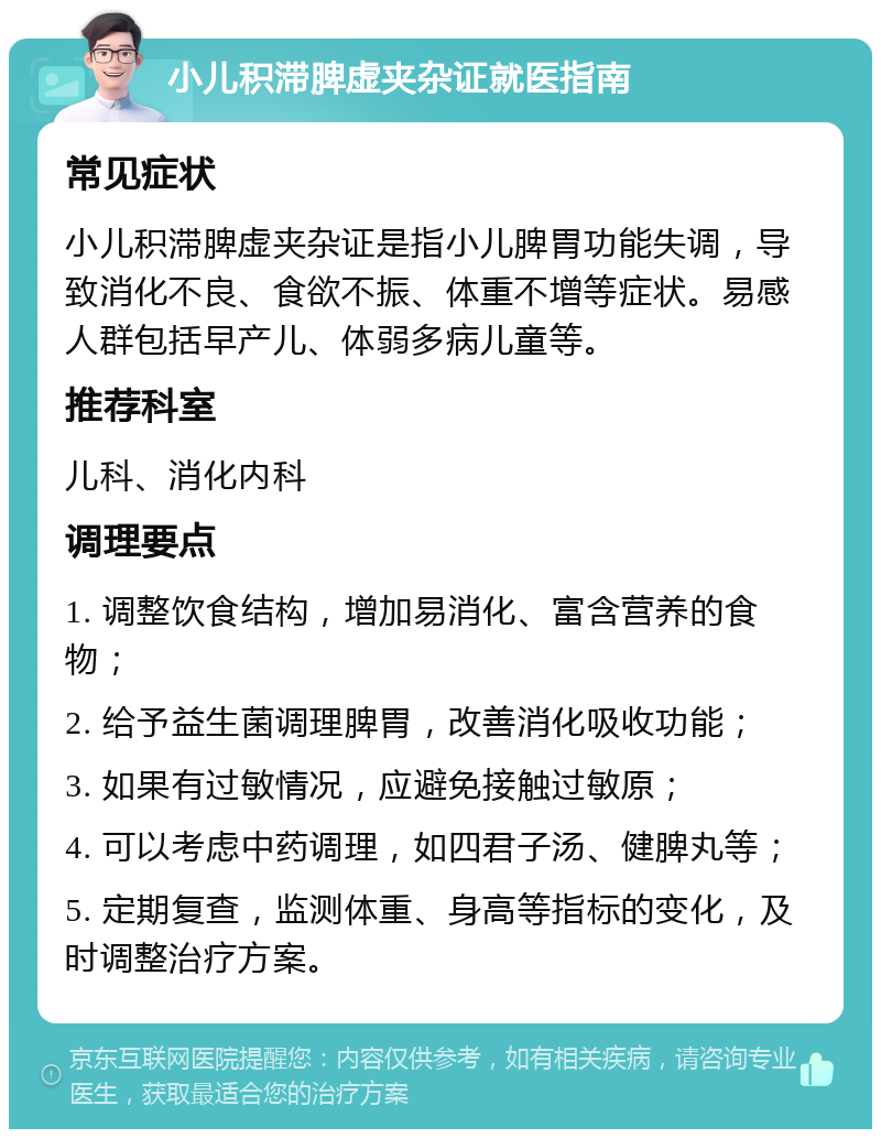 小儿积滞脾虚夹杂证就医指南 常见症状 小儿积滞脾虚夹杂证是指小儿脾胃功能失调，导致消化不良、食欲不振、体重不增等症状。易感人群包括早产儿、体弱多病儿童等。 推荐科室 儿科、消化内科 调理要点 1. 调整饮食结构，增加易消化、富含营养的食物； 2. 给予益生菌调理脾胃，改善消化吸收功能； 3. 如果有过敏情况，应避免接触过敏原； 4. 可以考虑中药调理，如四君子汤、健脾丸等； 5. 定期复查，监测体重、身高等指标的变化，及时调整治疗方案。