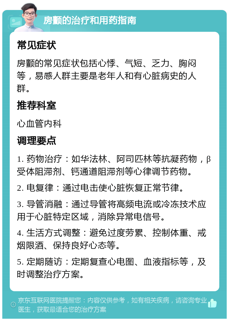 房颤的治疗和用药指南 常见症状 房颤的常见症状包括心悸、气短、乏力、胸闷等，易感人群主要是老年人和有心脏病史的人群。 推荐科室 心血管内科 调理要点 1. 药物治疗：如华法林、阿司匹林等抗凝药物，β受体阻滞剂、钙通道阻滞剂等心律调节药物。 2. 电复律：通过电击使心脏恢复正常节律。 3. 导管消融：通过导管将高频电流或冷冻技术应用于心脏特定区域，消除异常电信号。 4. 生活方式调整：避免过度劳累、控制体重、戒烟限酒、保持良好心态等。 5. 定期随访：定期复查心电图、血液指标等，及时调整治疗方案。