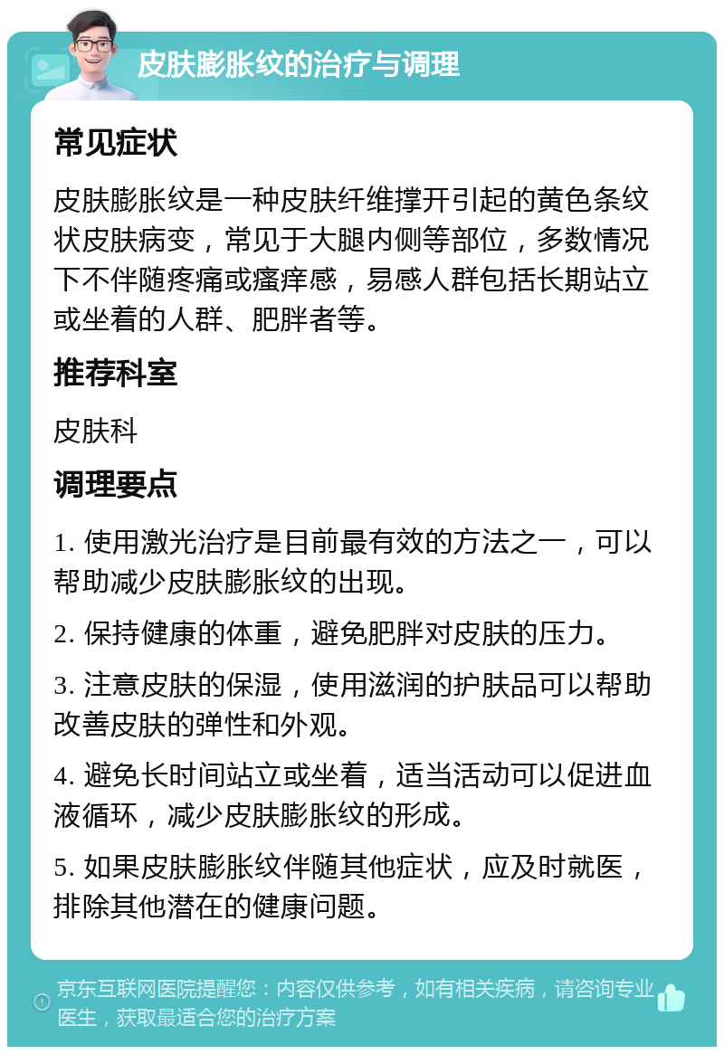 皮肤膨胀纹的治疗与调理 常见症状 皮肤膨胀纹是一种皮肤纤维撑开引起的黄色条纹状皮肤病变，常见于大腿内侧等部位，多数情况下不伴随疼痛或瘙痒感，易感人群包括长期站立或坐着的人群、肥胖者等。 推荐科室 皮肤科 调理要点 1. 使用激光治疗是目前最有效的方法之一，可以帮助减少皮肤膨胀纹的出现。 2. 保持健康的体重，避免肥胖对皮肤的压力。 3. 注意皮肤的保湿，使用滋润的护肤品可以帮助改善皮肤的弹性和外观。 4. 避免长时间站立或坐着，适当活动可以促进血液循环，减少皮肤膨胀纹的形成。 5. 如果皮肤膨胀纹伴随其他症状，应及时就医，排除其他潜在的健康问题。