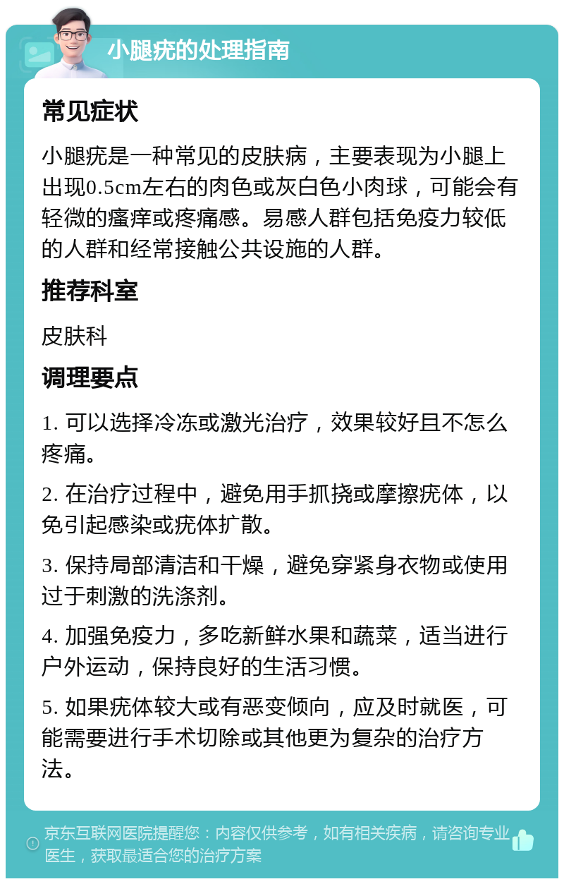 小腿疣的处理指南 常见症状 小腿疣是一种常见的皮肤病，主要表现为小腿上出现0.5cm左右的肉色或灰白色小肉球，可能会有轻微的瘙痒或疼痛感。易感人群包括免疫力较低的人群和经常接触公共设施的人群。 推荐科室 皮肤科 调理要点 1. 可以选择冷冻或激光治疗，效果较好且不怎么疼痛。 2. 在治疗过程中，避免用手抓挠或摩擦疣体，以免引起感染或疣体扩散。 3. 保持局部清洁和干燥，避免穿紧身衣物或使用过于刺激的洗涤剂。 4. 加强免疫力，多吃新鲜水果和蔬菜，适当进行户外运动，保持良好的生活习惯。 5. 如果疣体较大或有恶变倾向，应及时就医，可能需要进行手术切除或其他更为复杂的治疗方法。