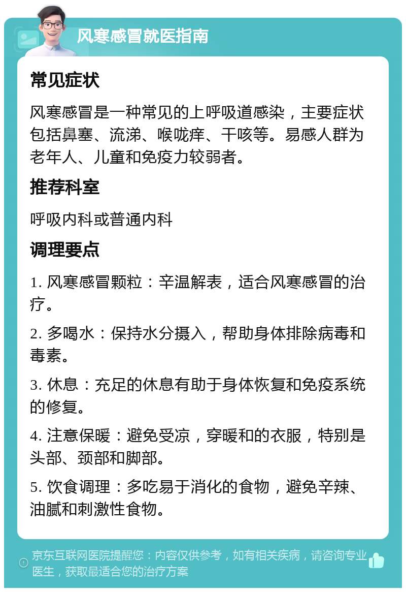 风寒感冒就医指南 常见症状 风寒感冒是一种常见的上呼吸道感染，主要症状包括鼻塞、流涕、喉咙痒、干咳等。易感人群为老年人、儿童和免疫力较弱者。 推荐科室 呼吸内科或普通内科 调理要点 1. 风寒感冒颗粒：辛温解表，适合风寒感冒的治疗。 2. 多喝水：保持水分摄入，帮助身体排除病毒和毒素。 3. 休息：充足的休息有助于身体恢复和免疫系统的修复。 4. 注意保暖：避免受凉，穿暖和的衣服，特别是头部、颈部和脚部。 5. 饮食调理：多吃易于消化的食物，避免辛辣、油腻和刺激性食物。