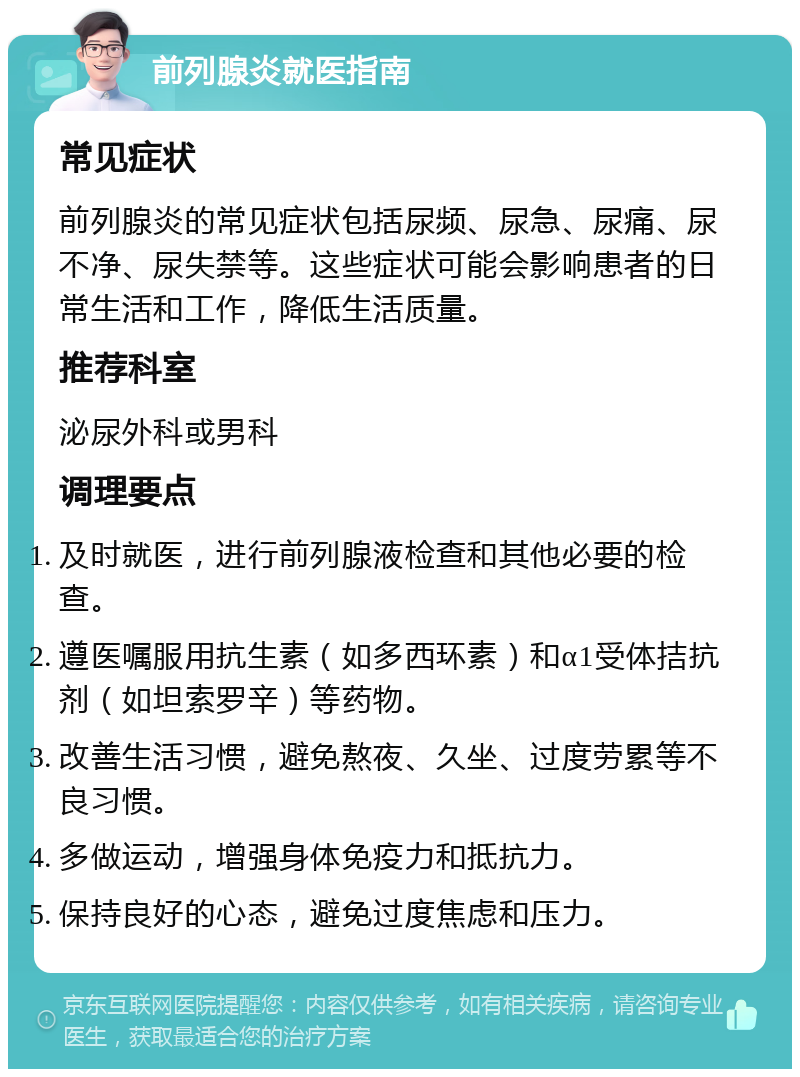 前列腺炎就医指南 常见症状 前列腺炎的常见症状包括尿频、尿急、尿痛、尿不净、尿失禁等。这些症状可能会影响患者的日常生活和工作，降低生活质量。 推荐科室 泌尿外科或男科 调理要点 及时就医，进行前列腺液检查和其他必要的检查。 遵医嘱服用抗生素（如多西环素）和α1受体拮抗剂（如坦索罗辛）等药物。 改善生活习惯，避免熬夜、久坐、过度劳累等不良习惯。 多做运动，增强身体免疫力和抵抗力。 保持良好的心态，避免过度焦虑和压力。