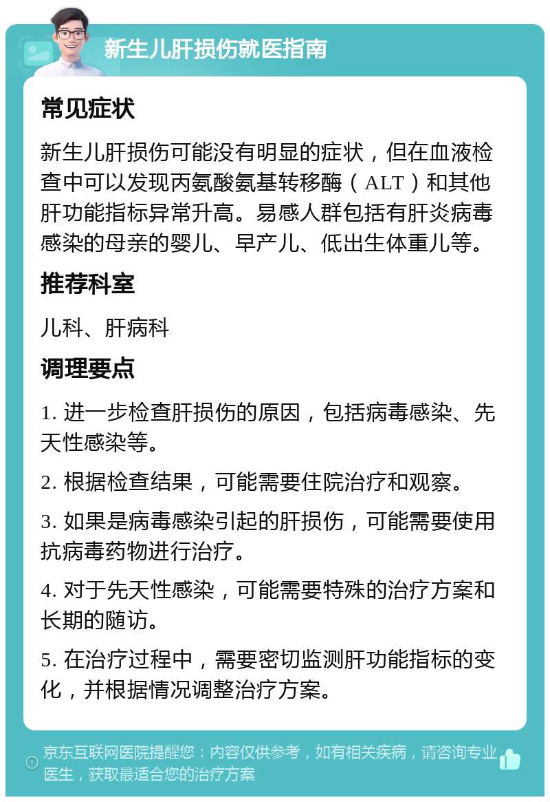 新生儿肝损伤就医指南 常见症状 新生儿肝损伤可能没有明显的症状，但在血液检查中可以发现丙氨酸氨基转移酶（ALT）和其他肝功能指标异常升高。易感人群包括有肝炎病毒感染的母亲的婴儿、早产儿、低出生体重儿等。 推荐科室 儿科、肝病科 调理要点 1. 进一步检查肝损伤的原因，包括病毒感染、先天性感染等。 2. 根据检查结果，可能需要住院治疗和观察。 3. 如果是病毒感染引起的肝损伤，可能需要使用抗病毒药物进行治疗。 4. 对于先天性感染，可能需要特殊的治疗方案和长期的随访。 5. 在治疗过程中，需要密切监测肝功能指标的变化，并根据情况调整治疗方案。