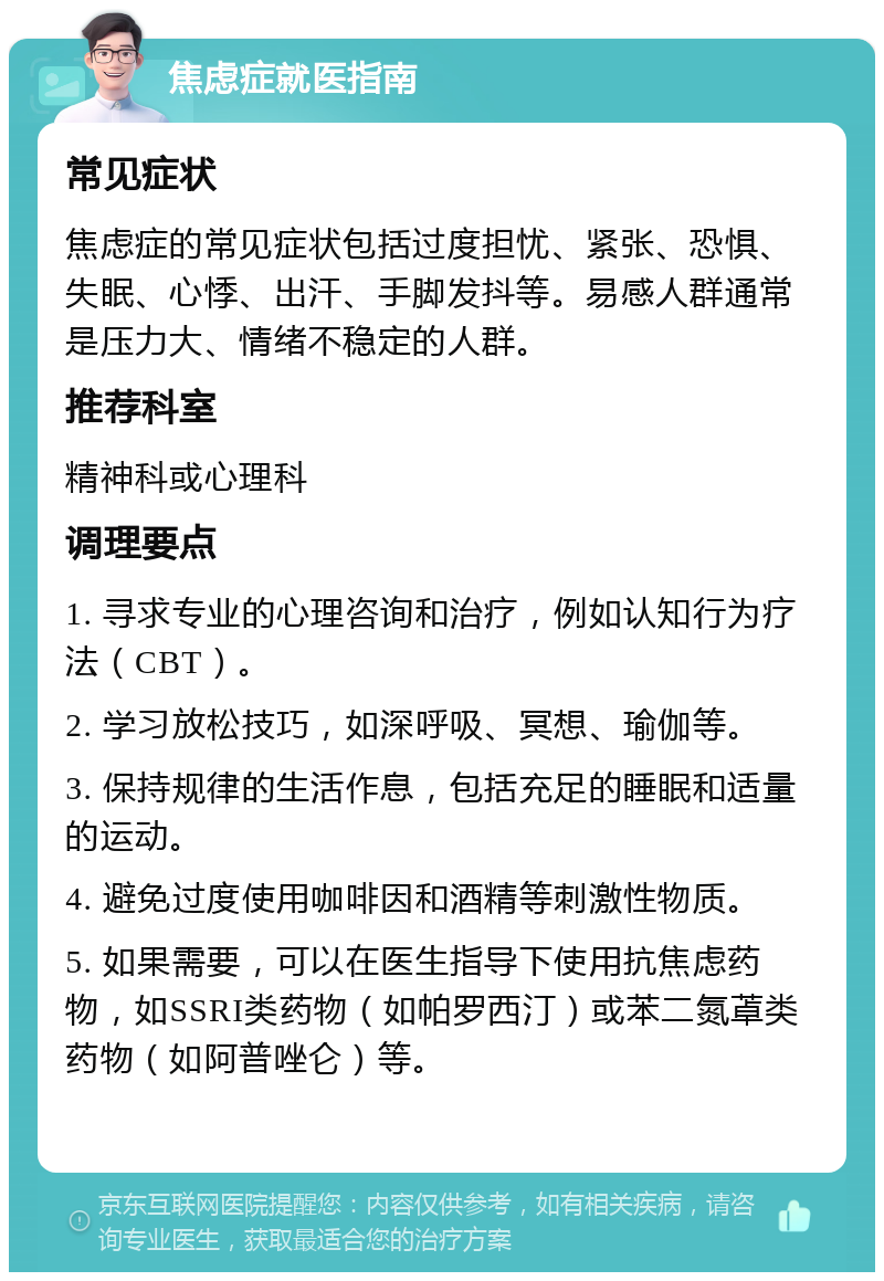 焦虑症就医指南 常见症状 焦虑症的常见症状包括过度担忧、紧张、恐惧、失眠、心悸、出汗、手脚发抖等。易感人群通常是压力大、情绪不稳定的人群。 推荐科室 精神科或心理科 调理要点 1. 寻求专业的心理咨询和治疗，例如认知行为疗法（CBT）。 2. 学习放松技巧，如深呼吸、冥想、瑜伽等。 3. 保持规律的生活作息，包括充足的睡眠和适量的运动。 4. 避免过度使用咖啡因和酒精等刺激性物质。 5. 如果需要，可以在医生指导下使用抗焦虑药物，如SSRI类药物（如帕罗西汀）或苯二氮䓬类药物（如阿普唑仑）等。