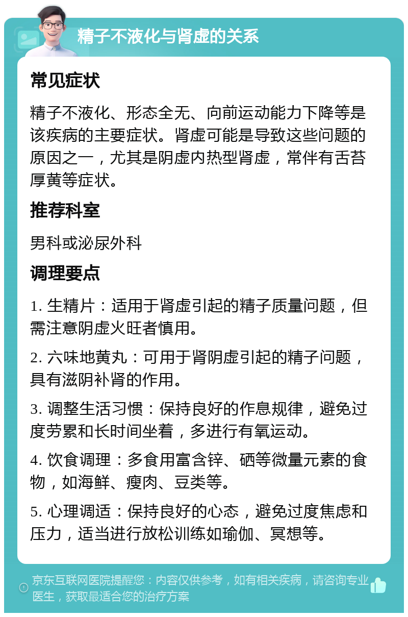 精子不液化与肾虚的关系 常见症状 精子不液化、形态全无、向前运动能力下降等是该疾病的主要症状。肾虚可能是导致这些问题的原因之一，尤其是阴虚内热型肾虚，常伴有舌苔厚黄等症状。 推荐科室 男科或泌尿外科 调理要点 1. 生精片：适用于肾虚引起的精子质量问题，但需注意阴虚火旺者慎用。 2. 六味地黄丸：可用于肾阴虚引起的精子问题，具有滋阴补肾的作用。 3. 调整生活习惯：保持良好的作息规律，避免过度劳累和长时间坐着，多进行有氧运动。 4. 饮食调理：多食用富含锌、硒等微量元素的食物，如海鲜、瘦肉、豆类等。 5. 心理调适：保持良好的心态，避免过度焦虑和压力，适当进行放松训练如瑜伽、冥想等。