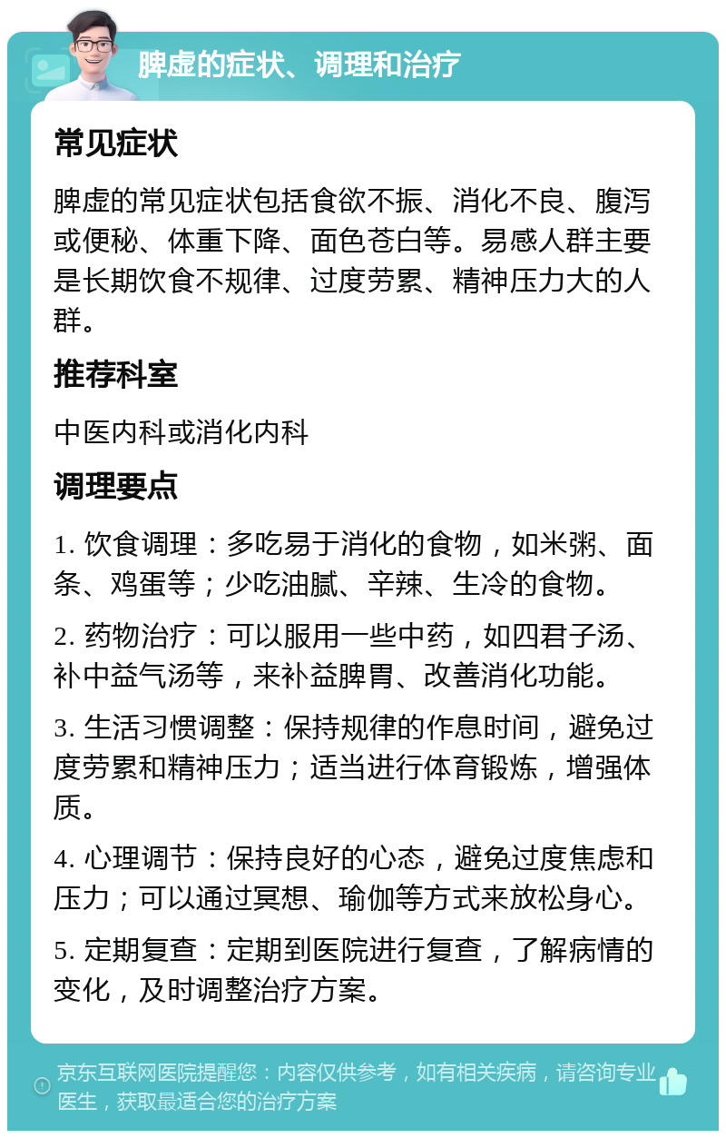 脾虚的症状、调理和治疗 常见症状 脾虚的常见症状包括食欲不振、消化不良、腹泻或便秘、体重下降、面色苍白等。易感人群主要是长期饮食不规律、过度劳累、精神压力大的人群。 推荐科室 中医内科或消化内科 调理要点 1. 饮食调理：多吃易于消化的食物，如米粥、面条、鸡蛋等；少吃油腻、辛辣、生冷的食物。 2. 药物治疗：可以服用一些中药，如四君子汤、补中益气汤等，来补益脾胃、改善消化功能。 3. 生活习惯调整：保持规律的作息时间，避免过度劳累和精神压力；适当进行体育锻炼，增强体质。 4. 心理调节：保持良好的心态，避免过度焦虑和压力；可以通过冥想、瑜伽等方式来放松身心。 5. 定期复查：定期到医院进行复查，了解病情的变化，及时调整治疗方案。