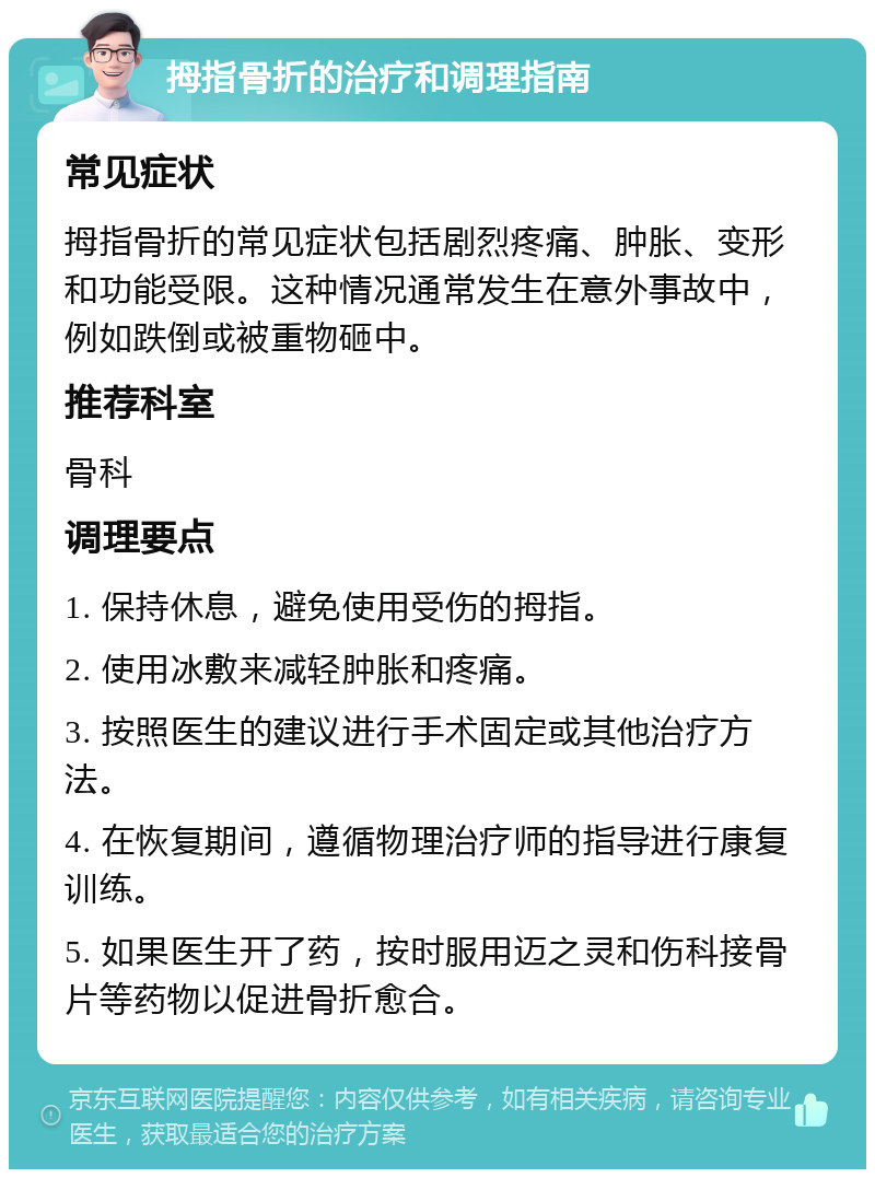 拇指骨折的治疗和调理指南 常见症状 拇指骨折的常见症状包括剧烈疼痛、肿胀、变形和功能受限。这种情况通常发生在意外事故中，例如跌倒或被重物砸中。 推荐科室 骨科 调理要点 1. 保持休息，避免使用受伤的拇指。 2. 使用冰敷来减轻肿胀和疼痛。 3. 按照医生的建议进行手术固定或其他治疗方法。 4. 在恢复期间，遵循物理治疗师的指导进行康复训练。 5. 如果医生开了药，按时服用迈之灵和伤科接骨片等药物以促进骨折愈合。