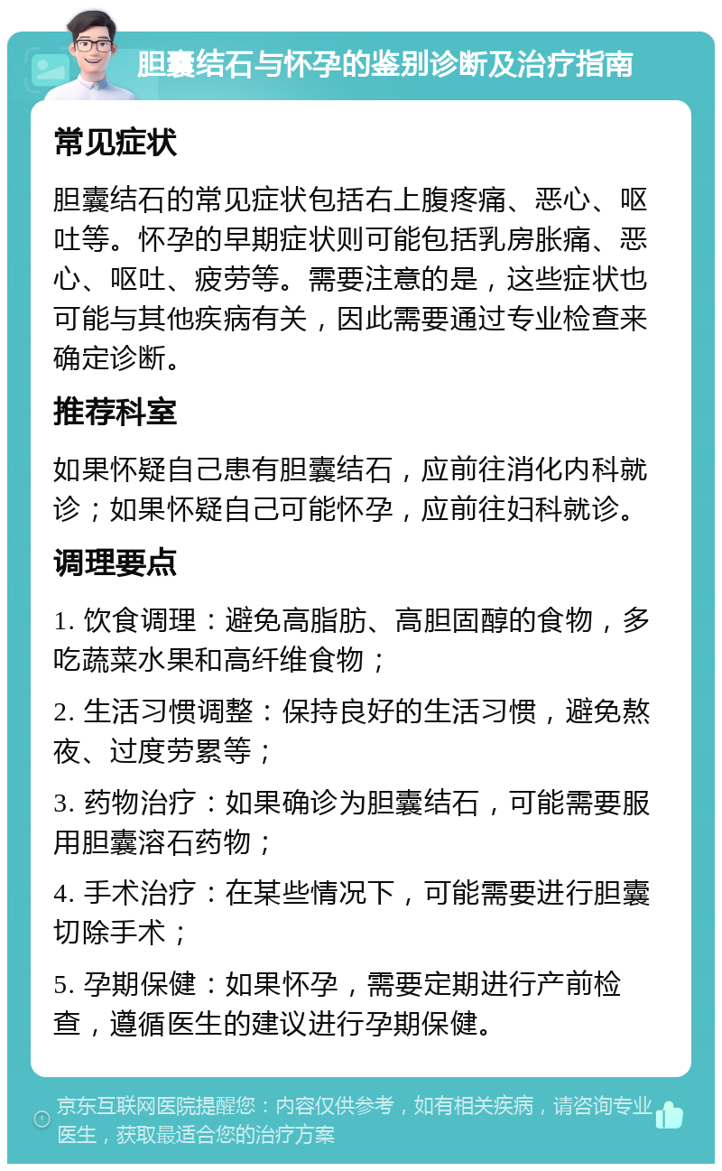 胆囊结石与怀孕的鉴别诊断及治疗指南 常见症状 胆囊结石的常见症状包括右上腹疼痛、恶心、呕吐等。怀孕的早期症状则可能包括乳房胀痛、恶心、呕吐、疲劳等。需要注意的是，这些症状也可能与其他疾病有关，因此需要通过专业检查来确定诊断。 推荐科室 如果怀疑自己患有胆囊结石，应前往消化内科就诊；如果怀疑自己可能怀孕，应前往妇科就诊。 调理要点 1. 饮食调理：避免高脂肪、高胆固醇的食物，多吃蔬菜水果和高纤维食物； 2. 生活习惯调整：保持良好的生活习惯，避免熬夜、过度劳累等； 3. 药物治疗：如果确诊为胆囊结石，可能需要服用胆囊溶石药物； 4. 手术治疗：在某些情况下，可能需要进行胆囊切除手术； 5. 孕期保健：如果怀孕，需要定期进行产前检查，遵循医生的建议进行孕期保健。