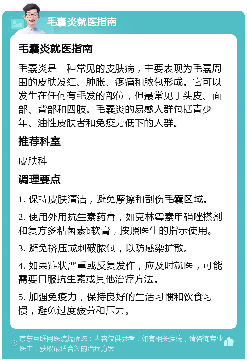 毛囊炎就医指南 毛囊炎就医指南 毛囊炎是一种常见的皮肤病，主要表现为毛囊周围的皮肤发红、肿胀、疼痛和脓包形成。它可以发生在任何有毛发的部位，但最常见于头皮、面部、背部和四肢。毛囊炎的易感人群包括青少年、油性皮肤者和免疫力低下的人群。 推荐科室 皮肤科 调理要点 1. 保持皮肤清洁，避免摩擦和刮伤毛囊区域。 2. 使用外用抗生素药膏，如克林霉素甲硝唑搽剂和复方多粘菌素b软膏，按照医生的指示使用。 3. 避免挤压或刺破脓包，以防感染扩散。 4. 如果症状严重或反复发作，应及时就医，可能需要口服抗生素或其他治疗方法。 5. 加强免疫力，保持良好的生活习惯和饮食习惯，避免过度疲劳和压力。