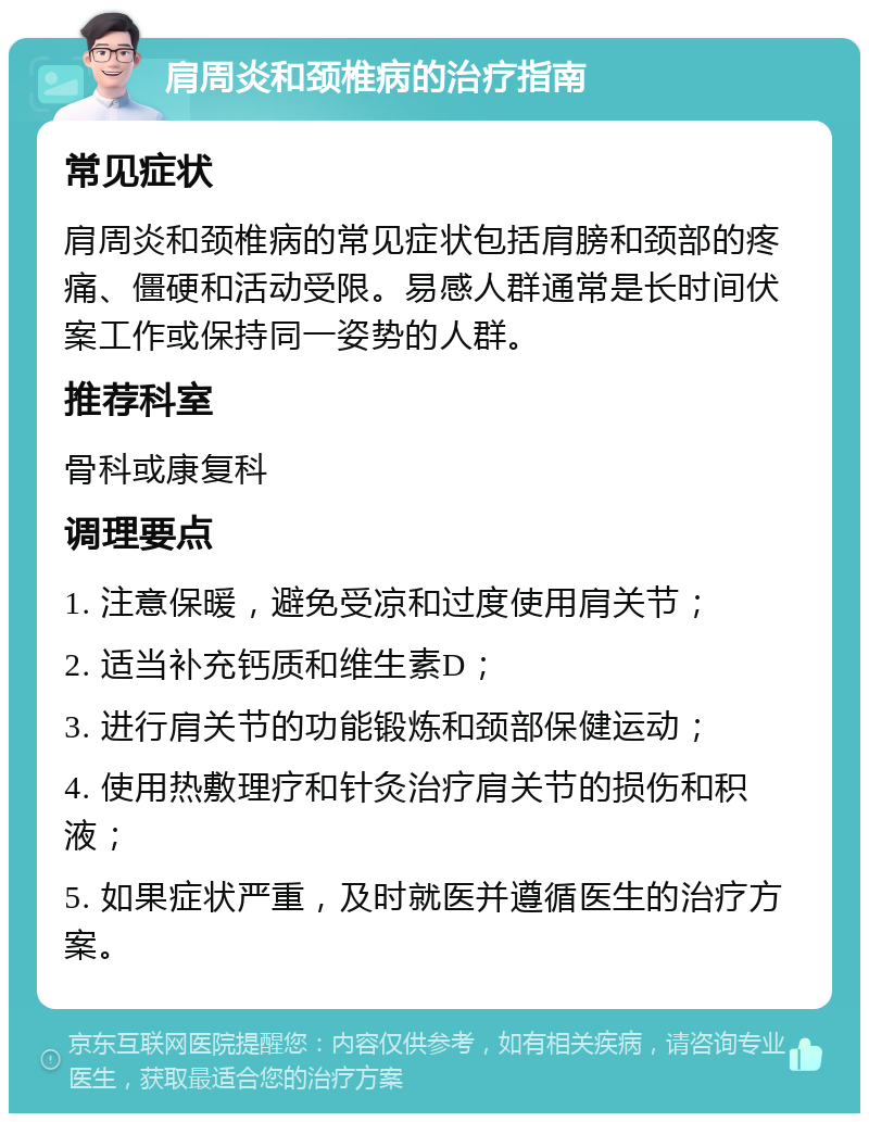 肩周炎和颈椎病的治疗指南 常见症状 肩周炎和颈椎病的常见症状包括肩膀和颈部的疼痛、僵硬和活动受限。易感人群通常是长时间伏案工作或保持同一姿势的人群。 推荐科室 骨科或康复科 调理要点 1. 注意保暖，避免受凉和过度使用肩关节； 2. 适当补充钙质和维生素D； 3. 进行肩关节的功能锻炼和颈部保健运动； 4. 使用热敷理疗和针灸治疗肩关节的损伤和积液； 5. 如果症状严重，及时就医并遵循医生的治疗方案。