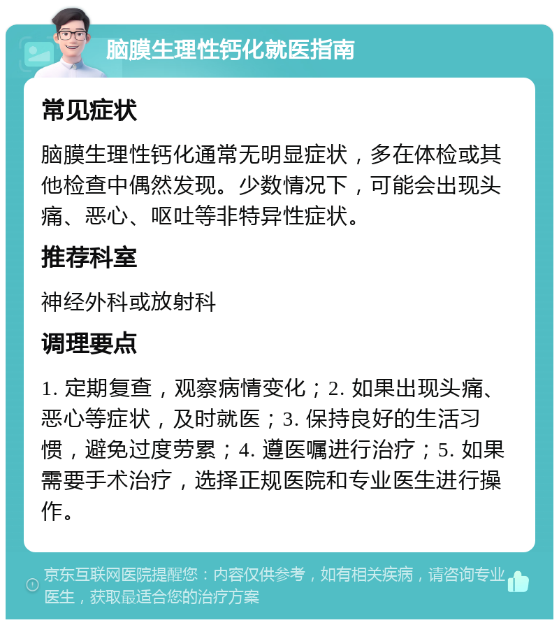 脑膜生理性钙化就医指南 常见症状 脑膜生理性钙化通常无明显症状，多在体检或其他检查中偶然发现。少数情况下，可能会出现头痛、恶心、呕吐等非特异性症状。 推荐科室 神经外科或放射科 调理要点 1. 定期复查，观察病情变化；2. 如果出现头痛、恶心等症状，及时就医；3. 保持良好的生活习惯，避免过度劳累；4. 遵医嘱进行治疗；5. 如果需要手术治疗，选择正规医院和专业医生进行操作。