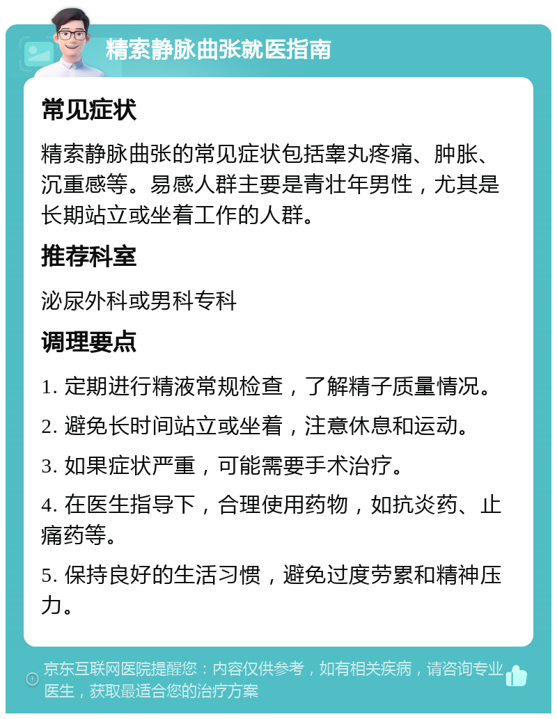 精索静脉曲张就医指南 常见症状 精索静脉曲张的常见症状包括睾丸疼痛、肿胀、沉重感等。易感人群主要是青壮年男性，尤其是长期站立或坐着工作的人群。 推荐科室 泌尿外科或男科专科 调理要点 1. 定期进行精液常规检查，了解精子质量情况。 2. 避免长时间站立或坐着，注意休息和运动。 3. 如果症状严重，可能需要手术治疗。 4. 在医生指导下，合理使用药物，如抗炎药、止痛药等。 5. 保持良好的生活习惯，避免过度劳累和精神压力。