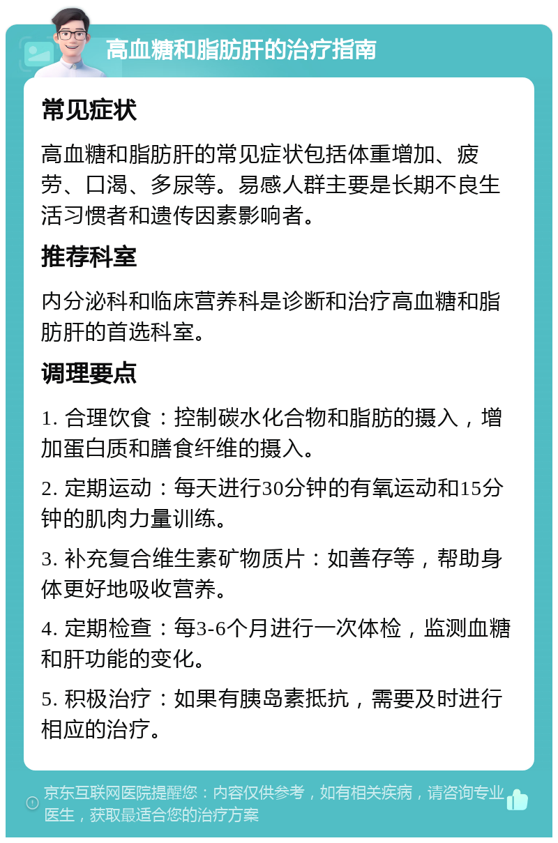 高血糖和脂肪肝的治疗指南 常见症状 高血糖和脂肪肝的常见症状包括体重增加、疲劳、口渴、多尿等。易感人群主要是长期不良生活习惯者和遗传因素影响者。 推荐科室 内分泌科和临床营养科是诊断和治疗高血糖和脂肪肝的首选科室。 调理要点 1. 合理饮食：控制碳水化合物和脂肪的摄入，增加蛋白质和膳食纤维的摄入。 2. 定期运动：每天进行30分钟的有氧运动和15分钟的肌肉力量训练。 3. 补充复合维生素矿物质片：如善存等，帮助身体更好地吸收营养。 4. 定期检查：每3-6个月进行一次体检，监测血糖和肝功能的变化。 5. 积极治疗：如果有胰岛素抵抗，需要及时进行相应的治疗。