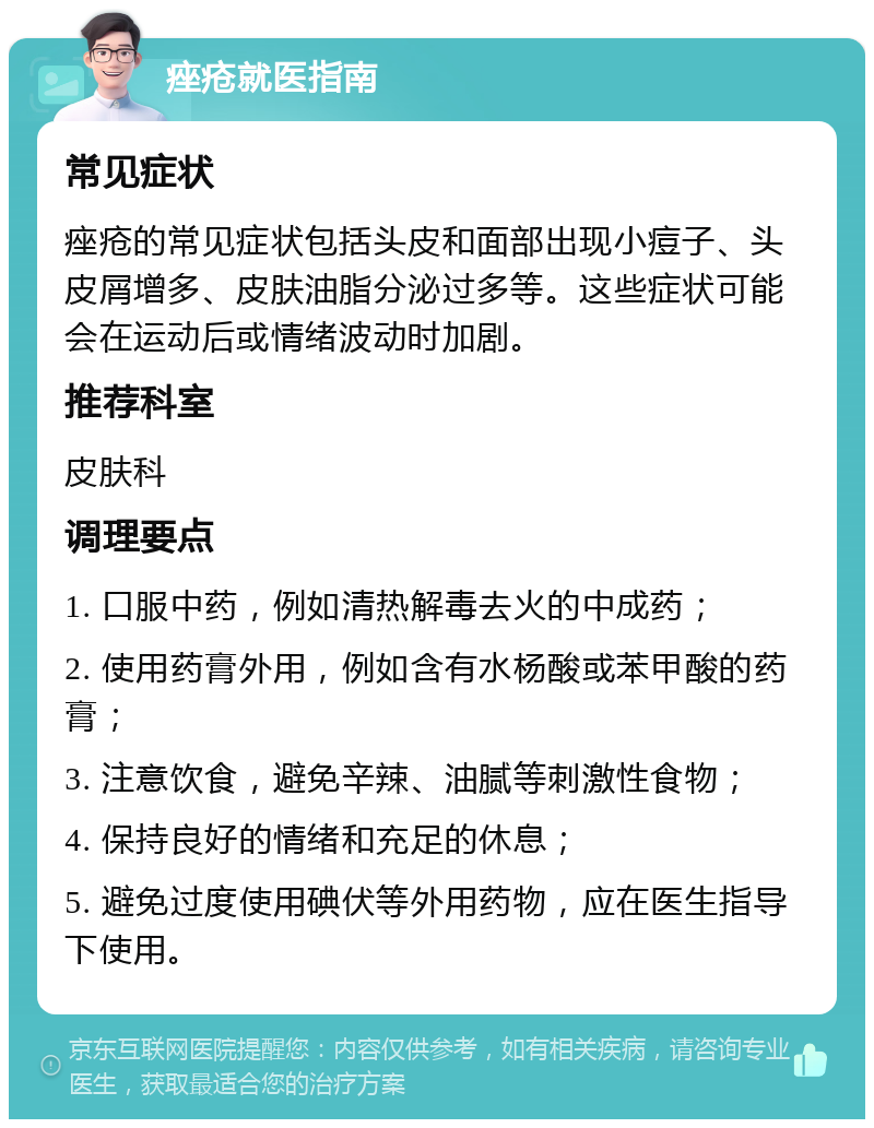 痤疮就医指南 常见症状 痤疮的常见症状包括头皮和面部出现小痘子、头皮屑增多、皮肤油脂分泌过多等。这些症状可能会在运动后或情绪波动时加剧。 推荐科室 皮肤科 调理要点 1. 口服中药，例如清热解毒去火的中成药； 2. 使用药膏外用，例如含有水杨酸或苯甲酸的药膏； 3. 注意饮食，避免辛辣、油腻等刺激性食物； 4. 保持良好的情绪和充足的休息； 5. 避免过度使用碘伏等外用药物，应在医生指导下使用。