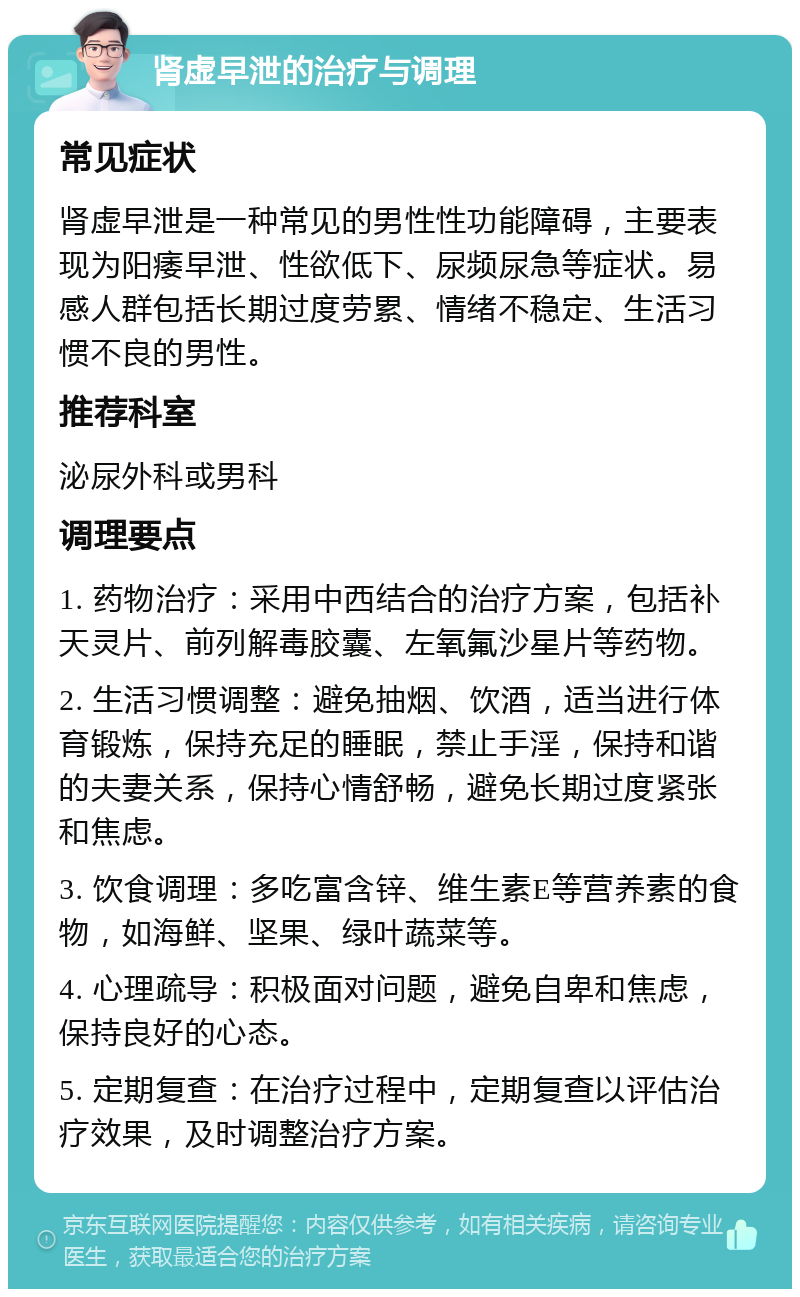 肾虚早泄的治疗与调理 常见症状 肾虚早泄是一种常见的男性性功能障碍，主要表现为阳痿早泄、性欲低下、尿频尿急等症状。易感人群包括长期过度劳累、情绪不稳定、生活习惯不良的男性。 推荐科室 泌尿外科或男科 调理要点 1. 药物治疗：采用中西结合的治疗方案，包括补天灵片、前列解毒胶囊、左氧氟沙星片等药物。 2. 生活习惯调整：避免抽烟、饮酒，适当进行体育锻炼，保持充足的睡眠，禁止手淫，保持和谐的夫妻关系，保持心情舒畅，避免长期过度紧张和焦虑。 3. 饮食调理：多吃富含锌、维生素E等营养素的食物，如海鲜、坚果、绿叶蔬菜等。 4. 心理疏导：积极面对问题，避免自卑和焦虑，保持良好的心态。 5. 定期复查：在治疗过程中，定期复查以评估治疗效果，及时调整治疗方案。